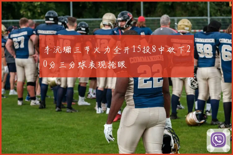 李沅珊三节火力全开15投8中砍下20分三分球表现抢眼
