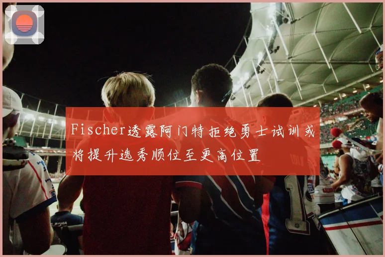 Fischer透露阿门特拒绝勇士试训或将提升选秀顺位至更高位置