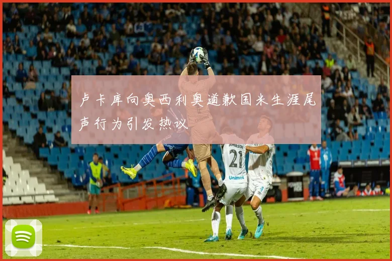 卢卡库向奥西利奥道歉国米生涯尾声行为引发热议