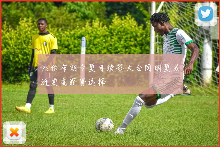 杰伦布朗今夏可续签大合同明夏或迎更高薪资选择
