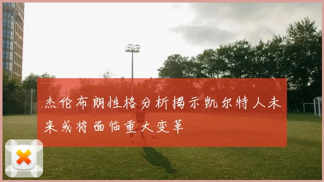 杰伦布朗性格分析揭示凯尔特人未来或将面临重大变革