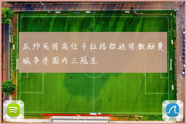 瓜帅或将离任卡拉格称这将激励曼城争夺国内三冠王