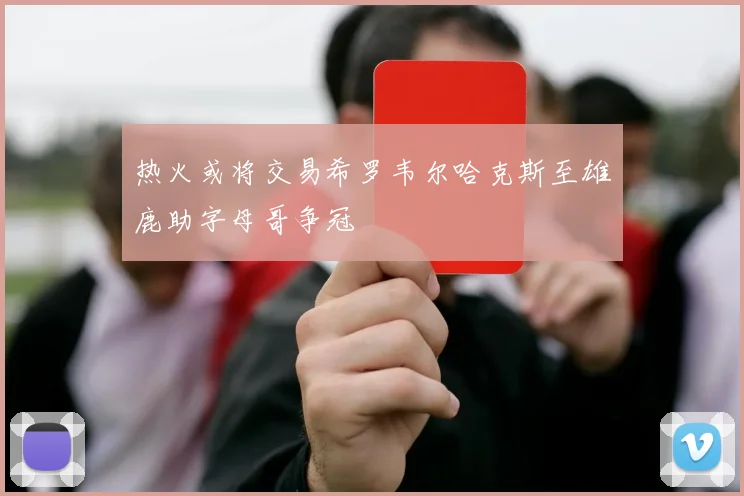 热火或将交易希罗韦尔哈克斯至雄鹿助字母哥争冠