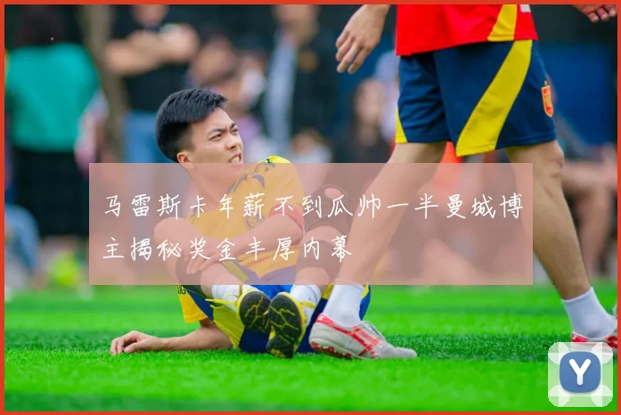马雷斯卡年薪不到瓜帅一半曼城博主揭秘奖金丰厚内幕