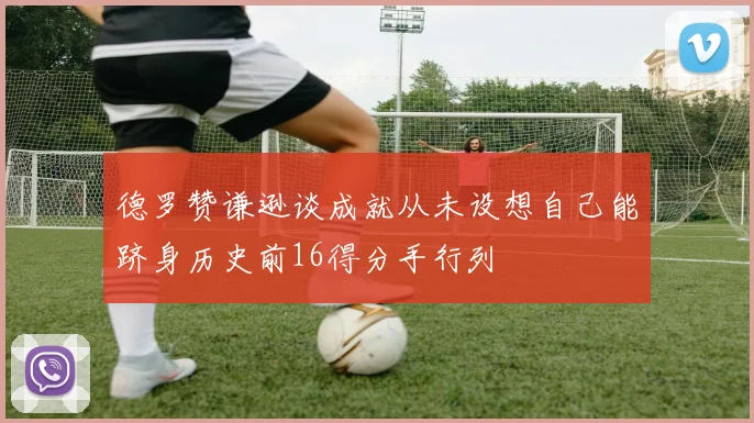 德罗赞谦逊谈成就从未设想自己能跻身历史前16得分手行列