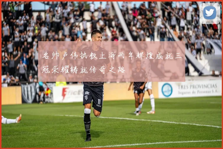 名帅卢伟执教上海两年辉煌成就三冠荣耀铸就传奇之路