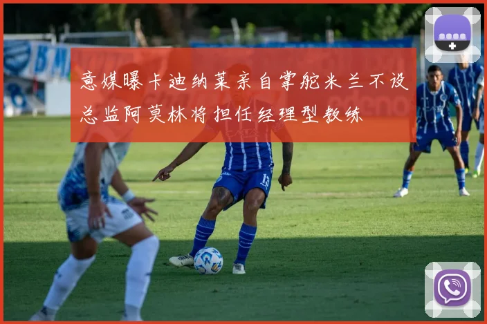 意媒曝卡迪纳莱亲自掌舵米兰不设总监阿莫林将担任经理型教练