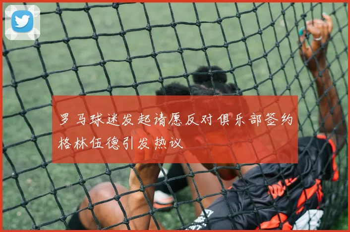 罗马球迷发起请愿反对俱乐部签约格林伍德引发热议