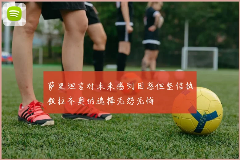萨里坦言对未来感到困惑但坚信执教拉齐奥的选择无怨无悔