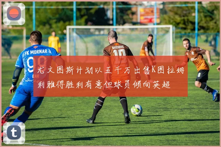 尤文图斯计划以五千万出售K图拉姆利雅得胜利有意但球员倾向英超