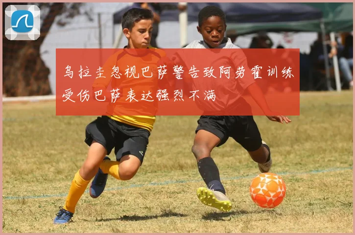 乌拉圭忽视巴萨警告致阿劳霍训练受伤巴萨表达强烈不满