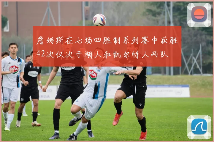 詹姆斯在七场四胜制系列赛中获胜42次仅次于湖人和凯尔特人两队