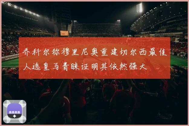 乔科尔称穆里尼奥重建切尔西最佳人选皇马青睐证明其依然强大