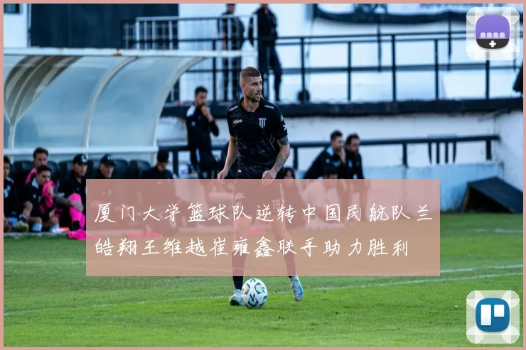 厦门大学篮球队逆转中国民航队兰皓翔王维越崔雍鑫联手助力胜利