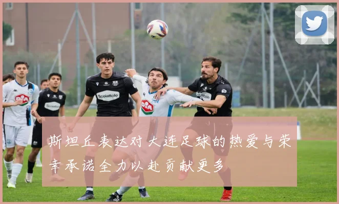 斯坦丘表达对大连足球的热爱与荣幸承诺全力以赴贡献更多