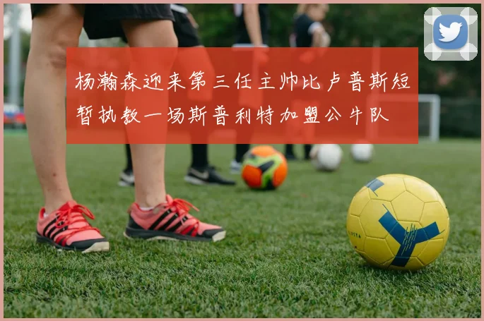 杨瀚森迎来第三任主帅比卢普斯短暂执教一场斯普利特加盟公牛队
