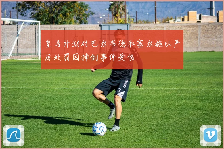 皇马计划对巴尔韦德和塞尔施以严厉处罚因摔倒事件受伤