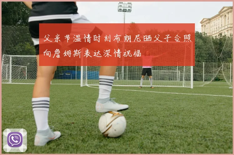 父亲节温情时刻布朗尼晒父子合照向詹姆斯表达深情祝福