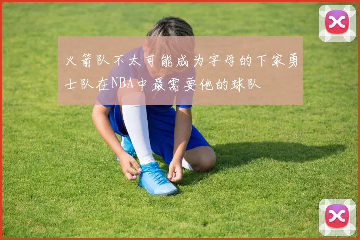 火箭队不太可能成为字母的下家勇士队在NBA中最需要他的球队