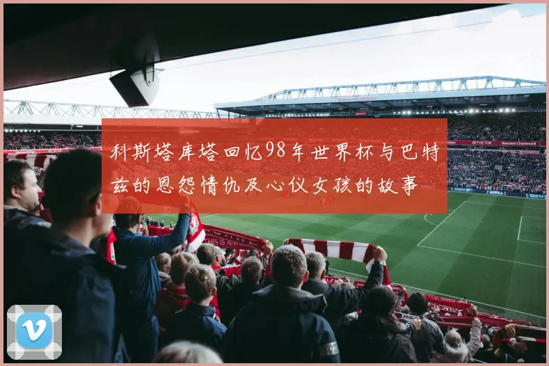 科斯塔库塔回忆98年世界杯与巴特兹的恩怨情仇及心仪女孩的故事