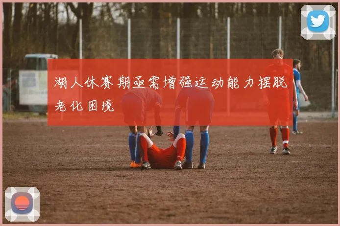 湖人休赛期亟需增强运动能力摆脱老化困境