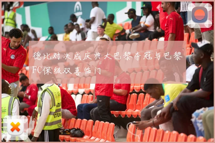 德比对决成庆典大巴黎夺冠与巴黎FC保级双喜临门