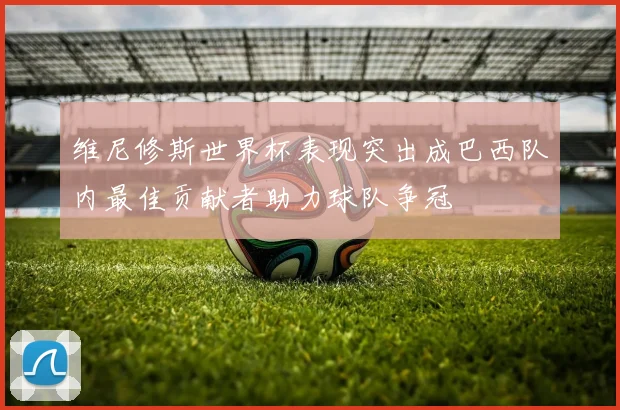 维尼修斯世界杯表现突出成巴西队内最佳贡献者助力球队争冠