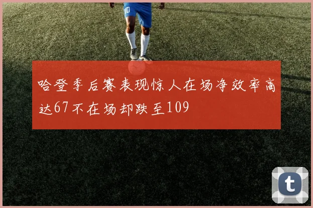 哈登季后赛表现惊人在场净效率高达67不在场却跌至109