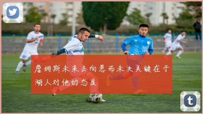 詹姆斯未来去向悬而未决关键在于湖人对他的态度